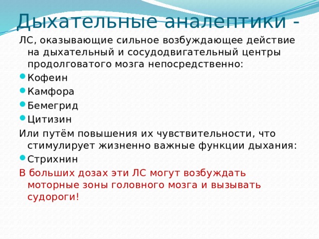 Дыхательные аналептики - ЛС, оказывающие сильное возбуждающее действие на дыхательный и сосудодвигательный центры продолговатого мозга непосредственно: Кофеин Камфора Бемегрид Цитизин Или путём повышения их чувствительности, что стимулирует жизненно важные функции дыхания: Стрихнин В больших дозах эти ЛС могут возбуждать моторные зоны головного мозга и вызывать судороги! 