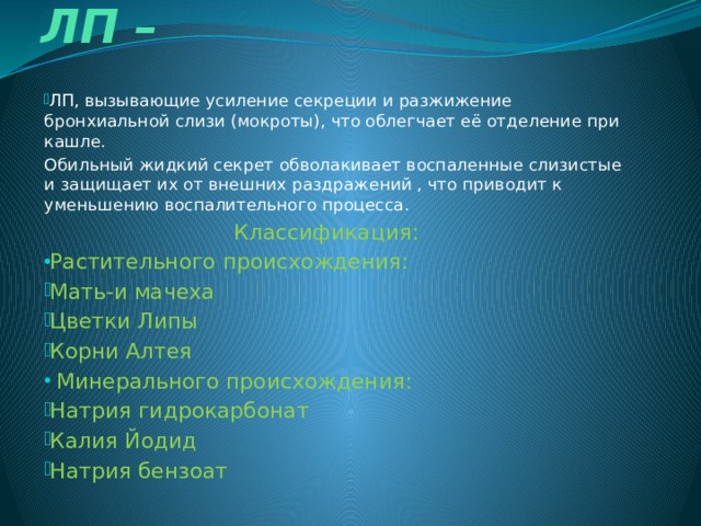  Отхаркивающие ЛП –   ЛП, вызывающие усиление секреции и разжижение бронхиальной слизи (мокроты), что облегчает её отделение при кашле. Обильный жидкий секрет обволакивает воспаленные слизистые и защищает их от внешних раздражений , что приводит к уменьшению воспалительного процесса.  Классификация: Растительного происхождения: Мать-и мачеха Цветки Липы Корни Алтея  Минерального происхождения: Натрия гидрокарбонат Калия Йодид Натрия бензоат 
