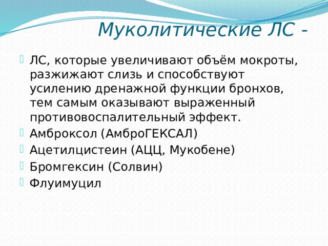  Муколитические ЛС - ЛС, которые увеличивают объём мокроты, разжижают слизь и способствуют усилению дренажной функции бронхов, тем самым оказывают выраженный противовоспалительный эффект. Амброксол (АмброГЕКСАЛ) Ацетилцистеин (АЦЦ, Мукобене) Бромгексин (Солвин) Флуимуцил 