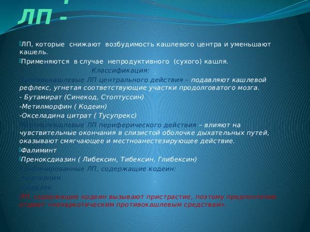  Противокашлевые ЛП - ЛП, которые снижают возбудимость кашлевого центра и уменьшают кашель. Применяются в случае непродуктивного (сухого) кашля.  Классификация: Противокашлевые ЛП центрального действия – подавляют кашлевой рефлекс, угнетая соответствующие участки продолговатого мозга. - Бутамират (Синекод, Стоптуссин) -Метилморфин ( Кодеин) -Окселадина цитрат ( Тусупрекс) Противокашлевые ЛП периферического действия – влияют на чувствительные окончания в слизистой оболочке дыхательных путей, оказывают смягчающее и местноанестезирующее действие. Фалиминт Преноксдиазин ( Либексин, Тибексин, Глибексин) Комбинированные ЛП, содержащие кодеин: -Кодтерпин -Коделак ЛП, содержащие кодеин вызывают пристрастие, поэтому предпочтение отдают «ненаркотическим противокашлевым средствам».  