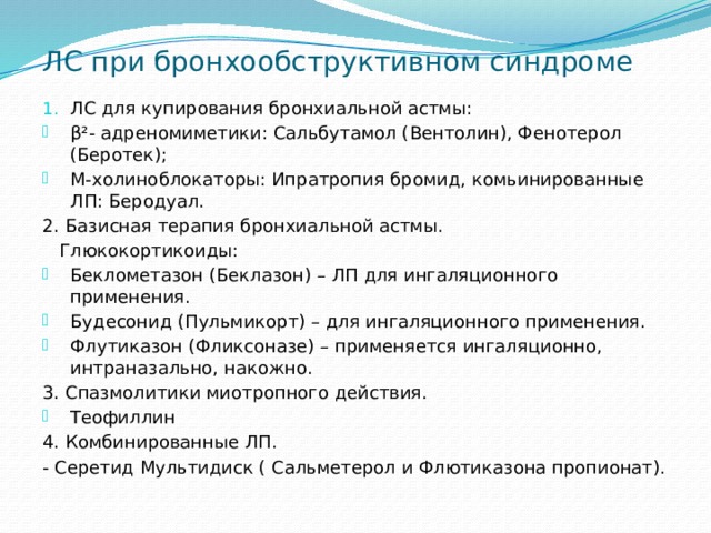 ЛС при бронхообструктивном синдроме ЛС для купирования бронхиальной астмы: β²- адреномиметики: Сальбутамол (Вентолин), Фенотерол (Беротек); М-холиноблокаторы: Ипратропия бромид, комьинированные ЛП: Беродуал. 2. Базисная терапия бронхиальной астмы.  Глюкокортикоиды: Беклометазон (Беклазон) – ЛП для ингаляционного применения. Будесонид (Пульмикорт) – для ингаляционного применения. Флутиказон (Фликсоназе) – применяется ингаляционно, интраназально, накожно. 3. Спазмолитики миотропного действия. Теофиллин 4. Комбинированные ЛП. - Серетид Мультидиск ( Сальметерол и Флютиказона пропионат). 