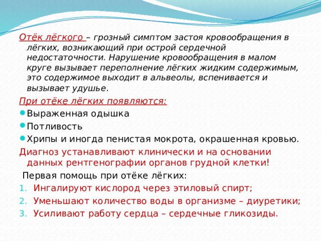  Первая помощь при отёке лёгких Отёк лёгкого – грозный симптом застоя кровообращения в лёгких, возникающий при острой сердечной недостаточности. Нарушение кровообращения в малом круге вызывает переполнение лёгких жидким содержимым, это содержимое выходит в альвеолы, вспенивается и вызывает удушье . При отёке лёгких появляются: Выраженная одышка Потливость Хрипы и иногда пенистая мокрота, окрашенная кровью. Диагноз устанавливают клинически и на основании данных рентгенографии органов грудной клетки!  Первая помощь при отёке лёгких: Ингалируют кислород через этиловый спирт; Уменьшают количество воды в организме – диуретики; Усиливают работу сердца – сердечные гликозиды. 