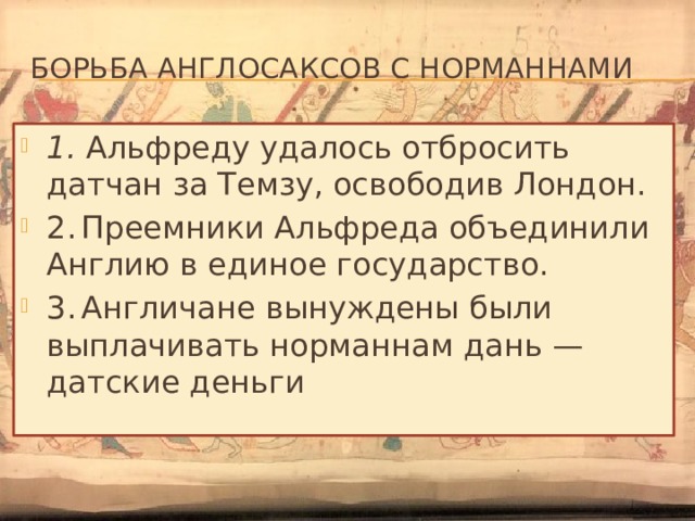 Борьба англосаксов с норманнами 1. Альфреду удалось отбросить датчан за Темзу, освободив Лондон. 2.  Преемники Альфреда объединили Англию в единое государство. 3.  Англичане вынуждены были выплачивать норманнам дань —  датские деньги 