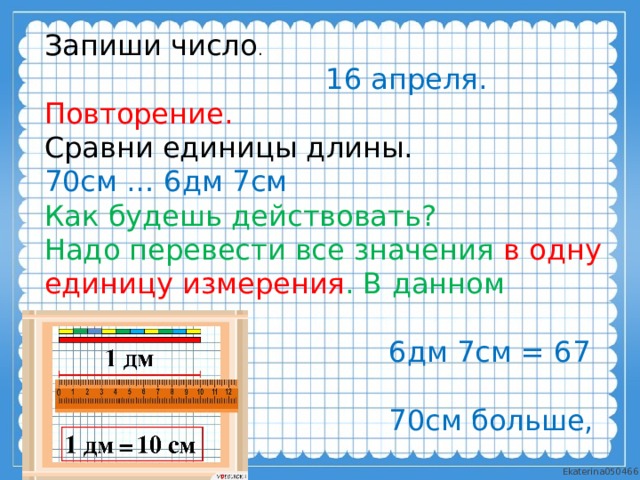 Запиши число .  16 апреля. Повторение. Сравни единицы длины. 70см … 6дм 7см Как будешь действовать? Надо перевести все значения в одну единицу измерения . В данном случае - в см.  6дм 7см = 67 см  70см больше, чем 67см. 