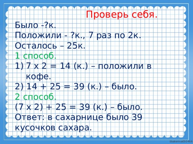  Проверь себя. Было -?к. Положили - ?к., 7 раз по 2к. Осталось – 25к. 1 способ. 7 х 2 = 14 (к.) – положили в кофе. 2) 14 + 25 = 39 (к.) – было. 2 способ. (7 х 2) + 25 = 39 (к.) – было. Ответ: в сахарнице было 39 кусочков сахара. 