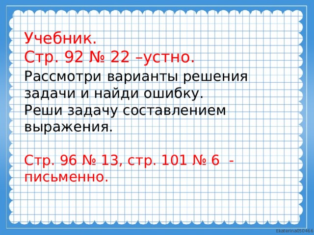 Учебник. Стр. 92 № 22 –устно. Рассмотри  варианты решения задачи и найди ошибку. Реши задачу составлением выражения. Стр. 96 № 13, стр. 101 № 6 - письменно. 