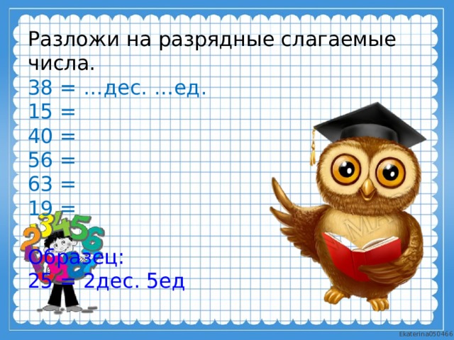 Разложи на разрядные слагаемые числа. 38 = …дес. …ед. 15 = 40 = 56 = 63 = 19 = Образец: 25 = 2дес. 5ед  