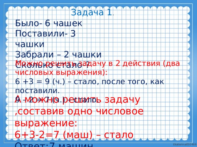 Задача 1 . Было- 6 чашек Поставили- 3 чашки Забрали – 2 чашки Сколько стало-? Можно решить задачу в 2 действия (два числовых выражения): 6 +3 = 9 (ч.) – стало, после того, как поставили. 9 – 2 = 7 (ч.) – стало. А можно решить задачу ,составив одно числовое выражение: 6+3-2=7 (маш) – стало Ответ:7 машин. 