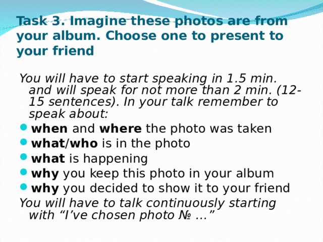 Task 3. Imagine these photos are from your album. Choose one to present to your friend   You will have to start speaking in 1.5 min. and will speak for not more than 2 min. (12-15 sentences). In your talk remember to speak about: when and where the photo was taken what / who is in the photo what is happening why you keep this photo in your album why you decided to show it to your friend You will have to talk continuously starting with “I’ve chosen photo № … ” 