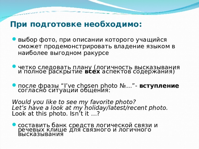 При подготовке необходимо:   выбор фото, при описании которого учащийся сможет продемонстрировать владение языком в наиболее выгодном ракурсе  четко следовать плану (логичность высказывания и полное раскрытие всех аспектов содержания)  после фразы “I’ve chosen photo № …”- вступление согласно ситуации общения:  Would you like to see my favorite photo? Let’s have a look at my holiday/latest/recent photo.  Look at this photo. Isn’t it …?  составить банк средств логической связи и речевых клише для связного и логичного высказывания 