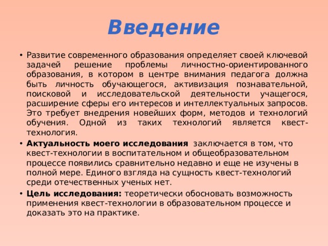 Введение Развитие современного образования определяет своей ключевой задачей решение проблемы личностно-ориентированного образования, в котором в центре внимания педагога должна быть личность обучающегося, активизация познавательной, поисковой и исследовательской деятельности учащегося, расширение сферы его интересов и интеллектуальных запросов. Это требует внедрения новейших форм, методов и технологий обучения. Одной из таких технологий является квест-технология. Актуальность моего исследования заключается в том, что квест-технологии в воспитательном и общеобразовательном процессе появились сравнительно недавно и еще не изучены в полной мере. Единого взгляда на сущность квест-технологий среди отечественных ученых нет. Цель исследования: теоретически обосновать возможность применения квест-технологии в образовательном процессе и доказать это на практике. 