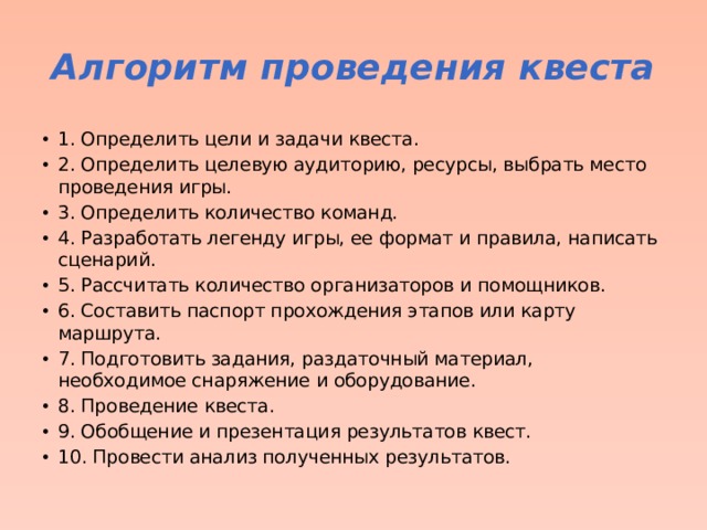 Алгоритм проведения квеста 1. Определить цели и задачи квеста. 2. Определить целевую аудиторию, ресурсы, выбрать место проведения игры. 3. Определить количество команд. 4. Разработать легенду игры, ее формат и правила, написать сценарий. 5. Рассчитать количество организаторов и помощников. 6. Составить паспорт прохождения этапов или карту маршрута. 7. Подготовить задания, раздаточный материал, необходимое снаряжение и оборудование. 8. Проведение квеста. 9. Обобщение и презентация результатов квест. 10. Провести анализ полученных результатов.  
