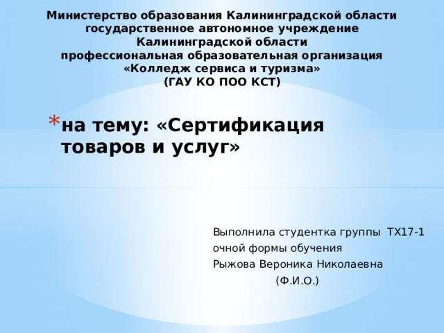 Министерство образования Калининградской области государственное автономное учреждение Калининградской области профессиональная образовательная организация «Колледж сервиса и туризма» (ГАУ КО ПОО КСТ) на тему: «Сертификация товаров и услуг»   Выполнила студентка группы ТХ17-1 очной формы обучения Рыжова Вероника Николаевна  (Ф.И.О.) 