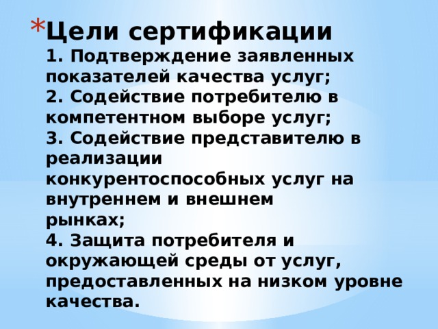 Цели сертификации  1. Подтверждение заявленных показателей качества услуг;  2. Содействие потребителю в компетентном выборе услуг;  3. Содействие представителю в реализации  конкурентоспособных услуг на внутреннем и внешнем  рынках;  4. Защита потребителя и окружающей среды от услуг,  предоставленных на низком уровне качества. 