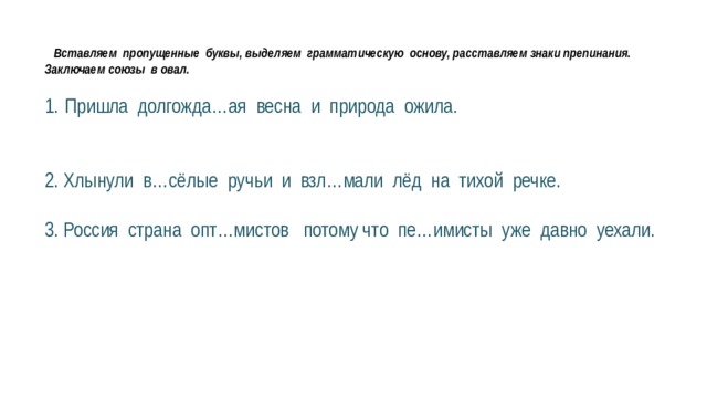  Вставляем пропущенные буквы, выделяем грамматическую основу, расставляем знаки препинания. Заключаем союзы в овал. Пришла долгожда…ая весна и природа ожила. 2. Хлынули в…сёлые ручьи и взл…мали лёд на тихой речке. 3. Россия страна опт…мистов потому что пе…имисты уже давно уехали. 