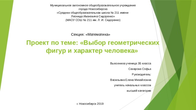 Муниципальное автономное общеобразовательное учреждение города Новосибирска «Средняя общеобразовательная школа № 211 имени Леонида Ивановича Сидоренко» (МАОУ СОШ № 211 им. Л. И. Сидоренко) Секция: «Математика» Проект по теме: «Выбор геометрических фигур и характер человека» Выполнила ученица 3Б класса  Сахарова Софья Руководитель: Васильева Елена Михайловна учитель начальных классов высшей категории г. Новосибирск 2019 