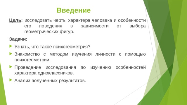 Введение Цель : исследовать черты характера человека и особенности его поведения в зависимости от выбора геометрических фигур. Задачи: Узнать, что такое психогеометрия? Знакомство с методом изучения личности с помощью психогеометрии. Проведение исследования по изучению особенностей характера одноклассников. Анализ полученных результатов.  