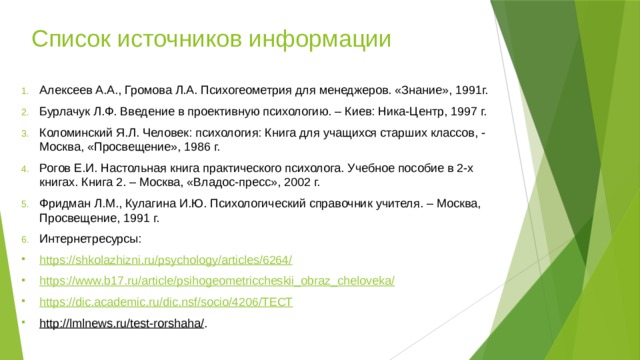 Список источников информации Алексеев А.А., Громова Л.А. Психогеометрия для менеджеров. «Знание», 1991г. Бурлачук Л.Ф. Введение в проективную психологию. – Киев: Ника-Центр, 1997 г. Коломинский Я.Л. Человек: психология: Книга для учащихся старших классов, - Москва, «Просвещение», 1986 г. Рогов Е.И. Настольная книга практического психолога. Учебное пособие в 2-х книгах. Книга 2. – Москва, «Владос-пресс», 2002 г. Фридман Л.М., Кулагина И.Ю. Психологический справочник учителя. – Москва, Просвещение, 1991 г. Интернетресурсы: https://shkolazhizni.ru/psychology/articles/6264/ https://www.b17.ru/article/psihogeometriccheskii_obraz_cheloveka/ https://dic.academic.ru/dic.nsf/socio/4206/ТЕСТ http://lmlnews.ru/test-rorshaha/ . 
