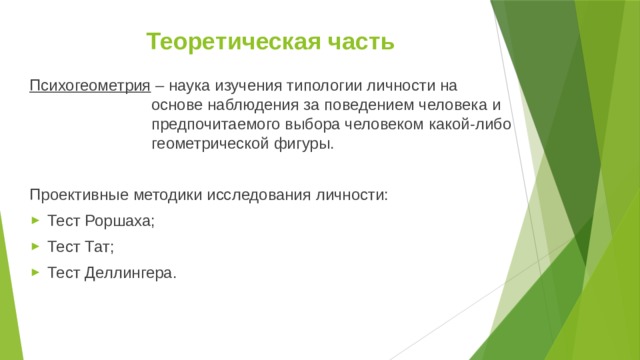Теоретическая часть Психогеометрия – наука изучения типологии личности на основе наблюдения за поведением человека и предпочитаемого выбора человеком какой-либо геометрической фигуры. Проективные методики исследования личности: Тест Роршаха; Тест Тат; Тест Деллингера. 