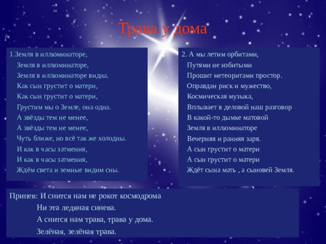 Трава у дома 1.Земля в иллюминаторе,  Земля в иллюминаторе,  Земля в иллюминаторе видна.  Как сын грустит о матери,  Как сын грустит о матери,  Грустим мы о Земле, она одна.  А звёзды тем не менее,  А звёзды тем не менее,  Чуть ближе, но всё так же холодны.  И как в часы затмения,  И как в часы затмения,  Ждём света и земные видим сны. 2. А мы летим орбитами,  Путями не избитыми  Прошит метеоритами простор.  Оправдан риск и мужество,  Космическая музыка,  Вплывает в деловой наш разговор  В какой-то дымке матовой  Земля в иллюминаторе  Вечерняя и ранняя заря.  А сын грустит о матери  А сын грустит о матери  Ждёт сына мать , а сыновей Земля. Припев: И снится нам не рокот космодрома  Ни эта ледяная синева.  А снится нам трава, трава у дома.  Зелёная, зелёная трава. 