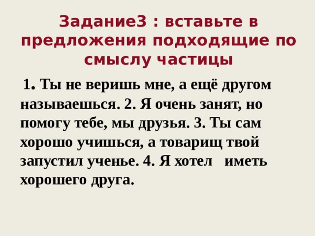 Задание3 : вставьте в предложения подходящие по смыслу частицы  1 . . Ты не веришь мне, а ещё другом называешься. 2. Я очень занят, но помогу тебе, мы друзья. 3. Ты сам хорошо учишься, а товарищ твой запустил ученье. 4.  Я хотел иметь хорошего друга. 