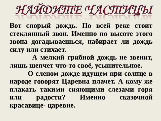Вот спорый дождь. По всей реке стоит стеклянный звон. Именно по высоте этого звона догадываешься, набирает ли дождь силу или стихает.  А мелкий грибной дождь не звенит, лишь шепчет что-то своё, усыпительное.  О слепом дожде идущем при солнце в народе говорят Царевна плачет. А кому же плакать такими сияющими слезами горя или радости? Именно сказочной красавице- царевне. 
