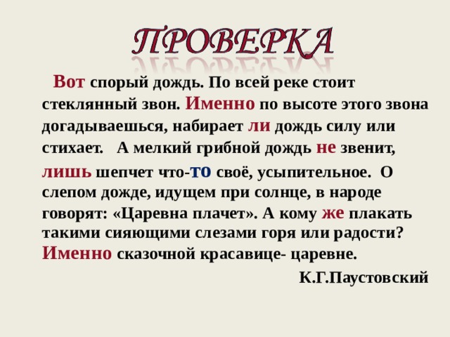  Вот спорый дождь. По всей реке стоит стеклянный звон. Именно по высоте этого звона догадываешься, набирает ли дождь силу или стихает. А мелкий грибной дождь не звенит, лишь шепчет что- то своё, усыпительное. О слепом дожде, идущем при солнце, в народе говорят: «Царевна плачет». А кому же плакать такими сияющими слезами горя или радости? Именно  сказочной красавице- царевне.  К.Г.Паустовский  