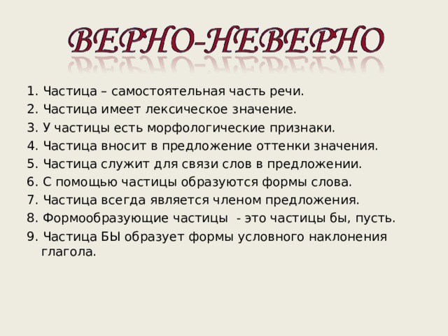 1. Частица – самостоятельная часть речи. 2. Частица имеет лексическое значение. 3. У частицы есть морфологические признаки. 4. Частица вносит в предложение оттенки значения. 5. Частица служит для связи слов в предложении. 6. С помощью частицы образуются формы слова. 7. Частица всегда является членом предложения. 8. Формообразующие частицы - это частицы бы, пусть. 9. Частица БЫ образует формы условного наклонения глагола. 1. Частица – самостоятельная часть речи. 2. Частица имеет лексическое значение. 3. У частицы есть морфологические признаки. 4. Частица вносит в предложение оттенки значения. 5. Частица служит для связи слов в предложении. 6. С помощью частицы образуются формы слова. 7. Частица всегда является членом предложения. 8. Формообразующие частицы - это частицы бы, пусть. 9. Частица БЫ образует формы условного наклонения глагола. 