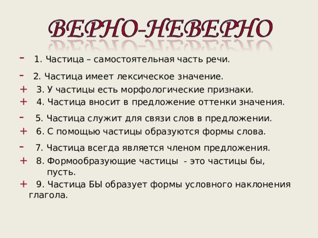 -  1. Частица – самостоятельная часть речи. -  2. Частица имеет лексическое значение. + 3. У частицы есть морфологические признаки. + 4. Частица вносит в предложение оттенки значения. - 5. Частица служит для связи слов в предложении. + 6. С помощью частицы образуются формы слова. - 7. Частица всегда является членом предложения. + 8. Формообразующие частицы - это частицы бы, -  1. Частица – самостоятельная часть речи. -  2. Частица имеет лексическое значение. + 3. У частицы есть морфологические признаки. + 4. Частица вносит в предложение оттенки значения. - 5. Частица служит для связи слов в предложении. + 6. С помощью частицы образуются формы слова. - 7. Частица всегда является членом предложения. + 8. Формообразующие частицы - это частицы бы,  пусть.  пусть. + 9. Частица БЫ образует формы условного наклонения глагола. + 9. Частица БЫ образует формы условного наклонения глагола. 