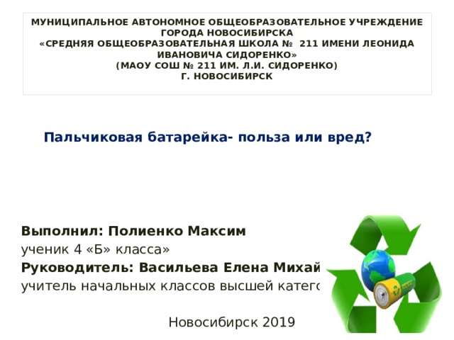 МУНИЦИПАЛЬНОЕ АВТОНОМНОЕ ОБЩЕОБРАЗОВАТЕЛЬНОЕ УЧРЕЖДЕНИЕ  ГОРОДА НОВОСИБИРСКА  «СРЕДНЯЯ ОБЩЕОБРАЗОВАТЕЛЬНАЯ ШКОЛА № 211 ИМЕНИ ЛЕОНИДА ИВАНОВИЧА СИДОРЕНКО»  (МАОУ СОШ № 211 им. Л.И. СИДОРЕНКО)  г. НОВОСИБИРСК       Пальчиковая батарейка- польза или вред? Выполнил: Полиенко Максим ученик 4 «Б» класса» Руководитель: Васильева Елена Михайловна учитель начальных классов высшей категории Новосибирск 2019 