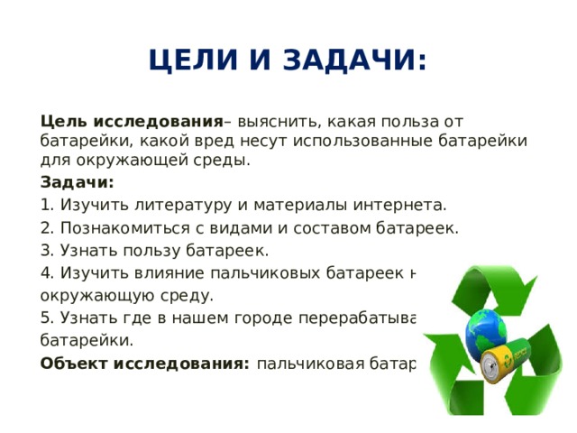 Цели и задачи: Цель исследования – выяснить, какая польза от батарейки, какой вред несут использованные батарейки для окружающей среды. Задачи: 1. Изучить литературу и материалы интернета. 2. Познакомиться с видами и составом батареек. 3. Узнать пользу батареек. 4. Изучить влияние пальчиковых батареек на окружающую среду. 5. Узнать где в нашем городе перерабатывают батарейки. Объект исследования: пальчиковая батарейка. 