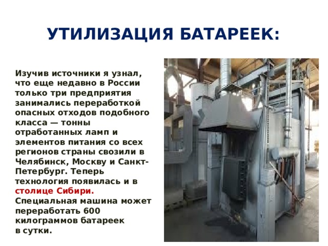 Утилизация батареек: Изучив источники я узнал, что еще недавно в России только три предприятия занимались переработкой опасных отходов подобного класса — тонны отработанных ламп и элементов питания со всех регионов страны свозили в Челябинск, Москву и Санкт-Петербург. Теперь технология появилась и в столице Сибири. Специальная машина может переработать 600 килограммов батареек в сутки.   