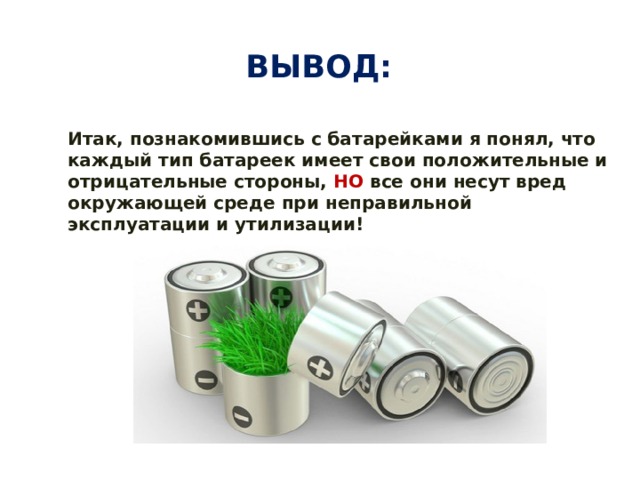 Вывод: Итак, познакомившись с батарейками я понял, что каждый тип батареек имеет свои положительные и отрицательные стороны, НО все они несут вред окружающей среде при неправильной эксплуатации и утилизации! 