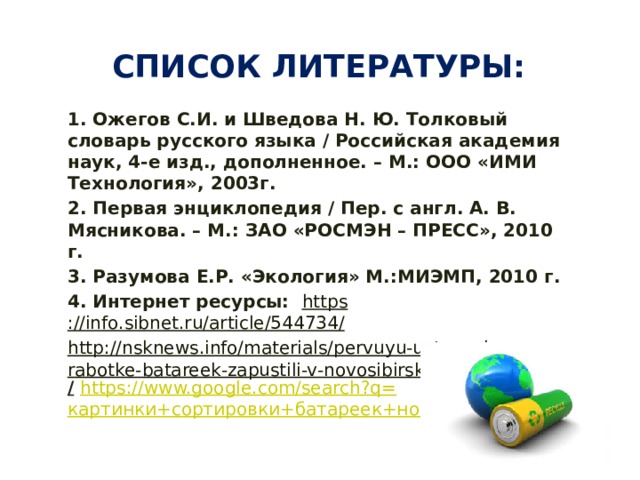 Список литературы: 1. Ожегов С.И. и Шведова Н. Ю. Толковый словарь русского языка / Российская академия наук, 4-е изд., дополненное. – М.: ООО «ИМИ Технология», 2003г. 2. Первая энциклопедия / Пер. с англ. А. В. Мясникова. – М.: ЗАО «РОСМЭН – ПРЕСС», 2010 г. 3. Разумова Е.Р. «Экология» М.:МИЭМП, 2010 г. 4. Интернет ресурсы: https ://info.sibnet.ru/article/544734 / http://nsknews.info/materials/pervuyu-ustanovku-po-pererabotke-batareek-zapustili-v-novosibirske /  https://www.google.com/search?q= картинки+сортировки+батареек+новосибирск 