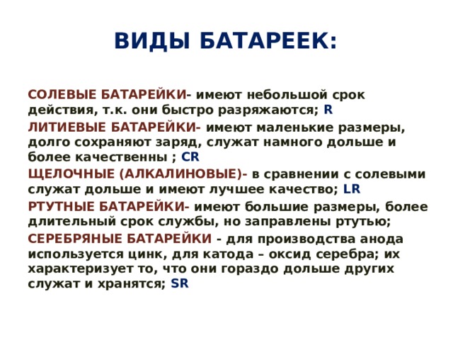 Виды батареек: СОЛЕВЫЕ БАТАРЕЙКИ -  имеют небольшой срок действия, т.к. они быстро разряжаются; R ЛИТИЕВЫЕ БАТАРЕЙКИ-  имеют маленькие размеры, долго сохраняют заряд, служат намного дольше и более качественны ; CR ЩЕЛОЧНЫЕ (АЛКАЛИНОВЫЕ)-  в сравнении с солевыми служат дольше и имеют лучшее качество; LR РТУТНЫЕ БАТАРЕЙКИ-   имеют большие размеры, более длительный срок службы, но заправлены ртутью; СЕРЕБРЯНЫЕ БАТАРЕЙКИ   - для производства анода используется цинк, для катода – оксид серебра; их характеризует то, что они гораздо дольше других служат и хранятся; SR 