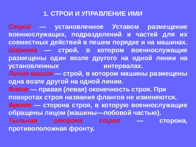 1. СТРОИ И УПРАВЛЕНИЕ ИМИ Строй — установленное Уставом размещение военнослужащих, подразделений и частей для их совместных действий в пешем порядке и на машинах. Шеренга — строй, в котором военнослужащие размещены один возле другого на одной линии на установленных интервалах.  Линия машин  — строй, в котором машины размещены одна возле другой на одной линии. Фланг — правая (левая) оконечность строя. При поворотах строя названия флангов не изменяются. Фронт — сторона строя, в которую военнослужащие обращены лицом (машины—лобовой частью). Тыльная сторона строя  — сторона, противоположная фронту. 