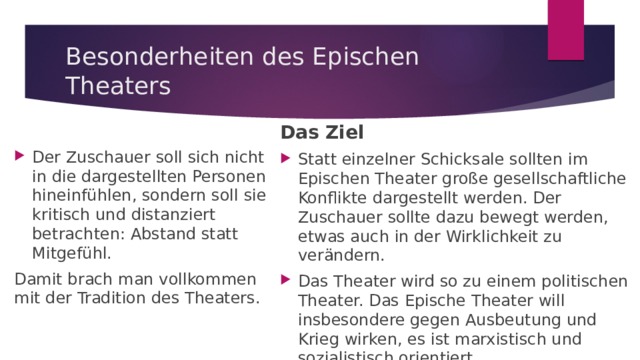 Besonderheiten des Epischen Theaters Das Ziel Statt einzelner Schicksale sollten im Epischen Theater große gesellschaftliche Konflikte dargestellt werden. Der Zuschauer sollte dazu bewegt werden, etwas auch in der Wirklichkeit zu verändern. Das Theater wird so zu einem politischen Theater. Das Epische Theater will insbesondere gegen Ausbeutung und Krieg wirken, es ist marxistisch und sozialistisch orientiert. Der Zuschauer soll sich nicht in die dargestellten Personen hineinfühlen, sondern soll sie kritisch und distanziert betrachten: Abstand statt Mitgefühl. Damit brach man vollkommen mit der Tradition des Theaters. 