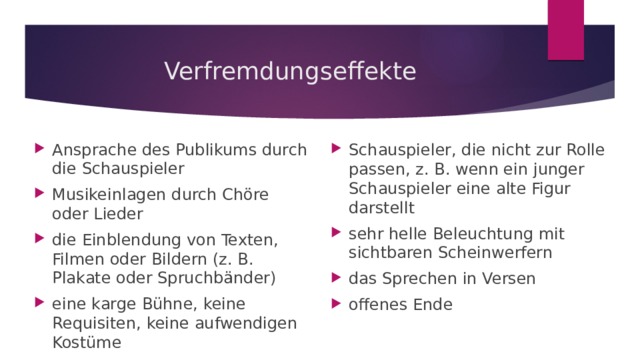 Verfremdungseffekte Ansprache des Publikums durch die Schauspieler Musikeinlagen durch Chöre oder Lieder die Einblendung von Texten, Filmen oder Bildern (z. B. Plakate oder Spruchbänder) eine karge Bühne, keine Requisiten, keine aufwendigen Kostüme Schauspieler, die nicht zur Rolle passen, z. B. wenn ein junger Schauspieler eine alte Figur darstellt sehr helle Beleuchtung mit sichtbaren Scheinwerfern das Sprechen in Versen offenes Ende 