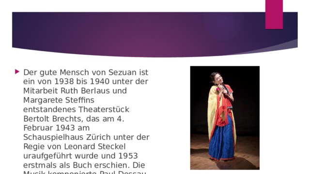 Der gute Mensch von Sezuan ist ein von 1938 bis 1940 unter der Mitarbeit Ruth Berlaus und Margarete Steffins entstandenes Theaterstück Bertolt Brechts, das am 4. Februar 1943 am Schauspielhaus Zürich unter der Regie von Leonard Steckel uraufgeführt wurde und 1953 erstmals als Buch erschien. Die Musik komponierte Paul Dessau. 