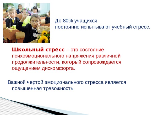 До 80% учащихся постоянно испытывают учебный стресс.  Школьный стресс – это состояние психоэмоционального напряжения различной продолжительности, который сопровождается ощущением дискомфорта. Важной чертой эмоционального стресса является повышенная тревожность. 