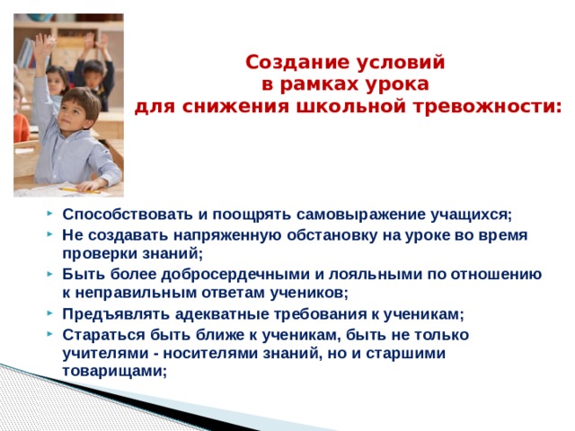 Создание условий  в рамках урока  для снижения школьной тревожности: Способствовать и поощрять самовыражение учащихся; Не создавать напряженную обстановку на уроке во время проверки знаний; Быть более добросердечными и лояльными по отношению к неправильным ответам учеников; Предъявлять адекватные требования к ученикам; Стараться быть ближе к ученикам, быть не только учителями - носителями знаний, но и старшими товарищами; 