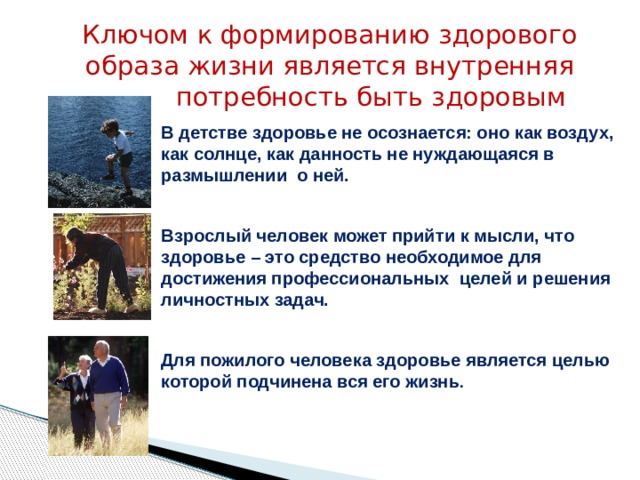 Ключом к формированию здорового образа жизни является внутренняя  потребность быть здоровым В детстве здоровье не осознается: оно как воздух, как солнце, как данность не нуждающаяся в размышлении о ней.  Взрослый человек может прийти к мысли, что здоровье – это средство необходимое для достижения профессиональных целей и решения личностных задач.  Для пожилого человека здоровье является целью которой подчинена вся его жизнь . 