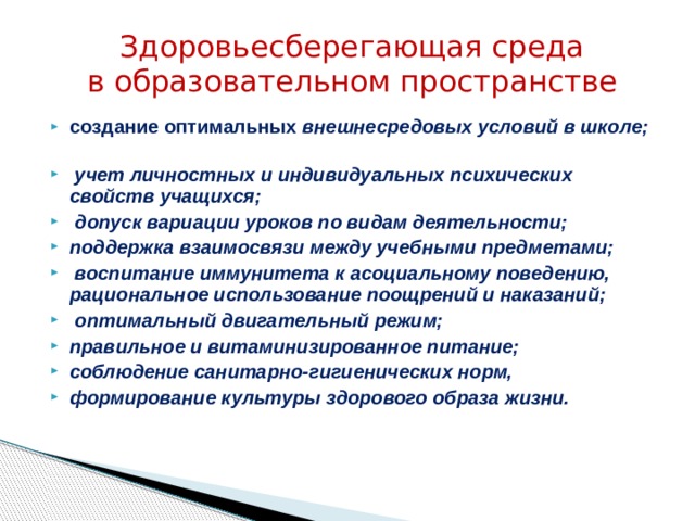 Здоровьесберегающая среда  в образовательном пространстве создание оптимальных внешнесредовых условий в школе;  учет личностных и индивидуальных психических свойств учащихся;  допуск вариации уроков по видам деятельности; поддержка взаимосвязи между учебными предметами;  воспитание иммунитета к асоциальному поведению, рациональное использование поощрений и наказаний;  оптимальный двигательный режим; правильное и витаминизированное питание; соблюдение санитарно-гигиенических норм, формирование культуры здорового образа жизни. 
