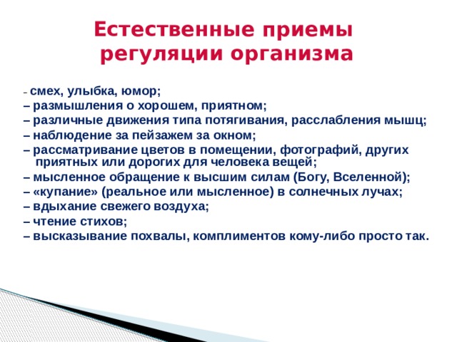 Естественные приемы  регуляции организма – смех, улыбка, юмор; – размышления о хорошем, приятном; – различные движения типа потягивания, расслабления мышц; – наблюдение за пейзажем за окном; – рассматривание цветов в помещении, фотографий, других приятных или дорогих для человека вещей; – мысленное обращение к высшим силам (Богу, Вселенной); – «купание» (реальное или мысленное) в солнечных лучах; – вдыхание свежего воздуха; – чтение стихов; – высказывание похвалы, комплиментов кому-либо просто так.   