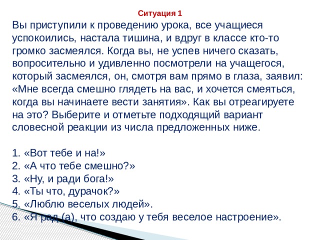 Ситуация 1 Вы приступили к проведению урока, все учащиеся успокоились, настала тишина, и вдруг в классе кто-то громко засмеялся. Когда вы, не успев ничего сказать, вопросительно и удивленно посмотрели на учащегося, который засмеялся, он, смотря вам прямо в глаза, заявил: «Мне всегда смешно глядеть на вас, и хочется смеяться, когда вы начинаете вести занятия». Как вы отреагируете на это? Выберите и отметьте подходящий вариант словесной реакции из числа предложенных ниже. 1. «Вот тебе и на!» 2. «А что тебе смешно?» 3. «Ну, и ради бога!» 4. «Ты что, дурачок?» 5. «Люблю веселых людей». 6. «Я рад (а), что создаю у тебя веселое настроение».   