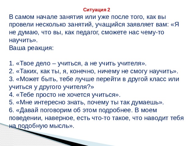 Ситуация 2 В самом начале занятия или уже после того, как вы провели несколько занятий, учащийся заявляет вам: «Я не думаю, что вы, как педагог, сможете нас чему-то научить». Ваша реакция: 1. «Твое дело – учиться, а не учить учителя». 2. «Таких, как ты, я, конечно, ничему не смогу научить». 3. «Может быть, тебе лучше перейти в другой класс или учиться у другого учителя?» 4. «Тебе просто не хочется учиться». 5. «Мне интересно знать, почему ты так думаешь». 6. «Давай поговорим об этом подробнее. В моем поведении, наверное, есть что-то такое, что наводит тебя на подобную мысль». 