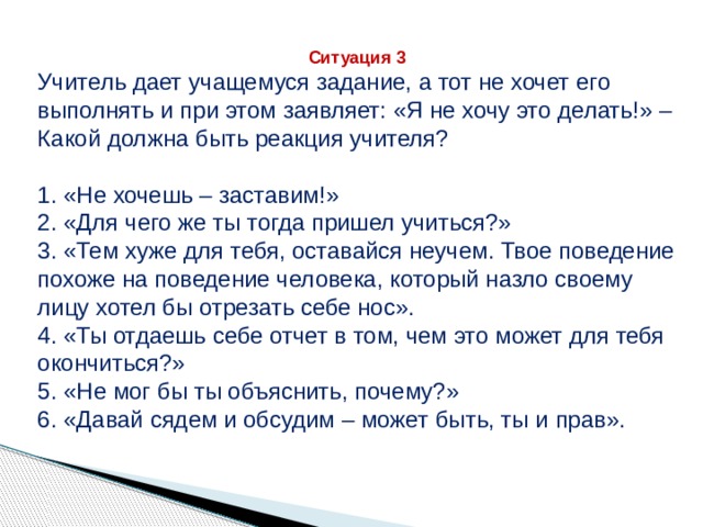 Ситуация 3 Учитель дает учащемуся задание, а тот не хочет его выполнять и при этом заявляет: «Я не хочу это делать!» – Какой должна быть реакция учителя? 1. «Не хочешь – заставим!» 2. «Для чего же ты тогда пришел учиться?» 3. «Тем хуже для тебя, оставайся неучем. Твое поведение похоже на поведение человека, который назло своему лицу хотел бы отрезать себе нос». 4. «Ты отдаешь себе отчет в том, чем это может для тебя окончиться?» 5. «Не мог бы ты объяснить, почему?» 6. «Давай сядем и обсудим – может быть, ты и прав». 