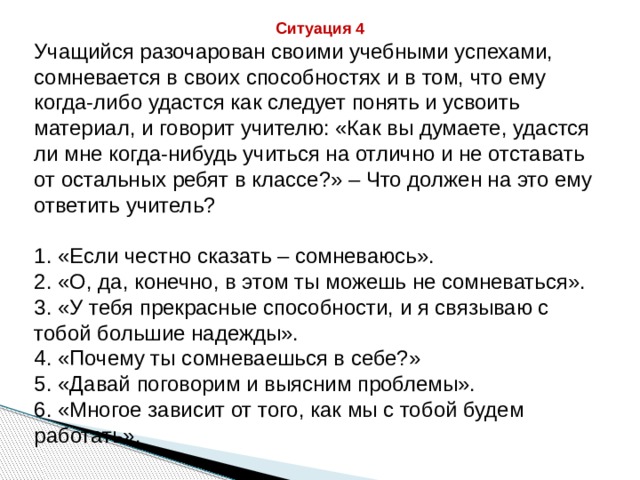 Ситуация 4 Учащийся разочарован своими учебными успехами, сомневается в своих способностях и в том, что ему когда-либо удастся как следует понять и усвоить материал, и говорит учителю: «Как вы думаете, удастся ли мне когда-нибудь учиться на отлично и не отставать от остальных ребят в классе?» – Что должен на это ему ответить учитель? 1. «Если честно сказать – сомневаюсь». 2. «О, да, конечно, в этом ты можешь не сомневаться». 3. «У тебя прекрасные способности, и я связываю с тобой большие надежды». 4. «Почему ты сомневаешься в себе?» 5. «Давай поговорим и выясним проблемы». 6. «Многое зависит от того, как мы с тобой будем работать». 