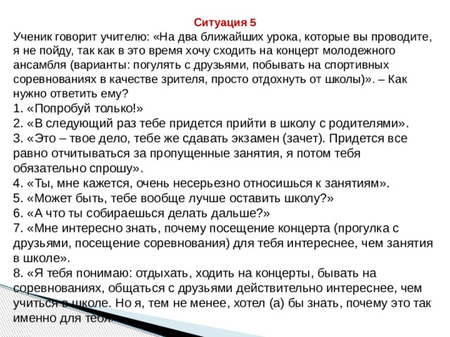 Ситуация 5 Ученик говорит учителю: «На два ближайших урока, которые вы проводите, я не пойду, так как в это время хочу сходить на концерт молодежного ансамбля (варианты: погулять с друзьями, побывать на спортивных соревнованиях в качестве зрителя, просто отдохнуть от школы)». – Как нужно ответить ему? 1. «Попробуй только!» 2. «В следующий раз тебе придется прийти в школу с родителями». 3. «Это – твое дело, тебе же сдавать экзамен (зачет). Придется все равно отчитываться за пропущенные занятия, я потом тебя обязательно спрошу». 4. «Ты, мне кажется, очень несерьезно относишься к занятиям». 5. «Может быть, тебе вообще лучше оставить школу?» 6. «А что ты собираешься делать дальше?» 7. «Мне интересно знать, почему посещение концерта (прогулка с друзьями, посещение соревнования) для тебя интереснее, чем занятия в школе». 8. «Я тебя понимаю: отдыхать, ходить на концерты, бывать на соревнованиях, общаться с друзьями действительно интереснее, чем учиться в школе. Но я, тем не менее, хотел (а) бы знать, почему это так именно для тебя». 