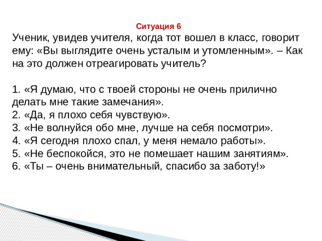 Ситуация 6 Ученик, увидев учителя, когда тот вошел в класс, говорит ему: «Вы выглядите очень усталым и утомленным». – Как на это должен отреагировать учитель? 1. «Я думаю, что с твоей стороны не очень прилично делать мне такие замечания». 2. «Да, я плохо себя чувствую». 3. «Не волнуйся обо мне, лучше на себя посмотри». 4. «Я сегодня плохо спал, у меня немало работы». 5. «Не беспокойся, это не помешает нашим занятиям». 6. «Ты – очень внимательный, спасибо за заботу!» 